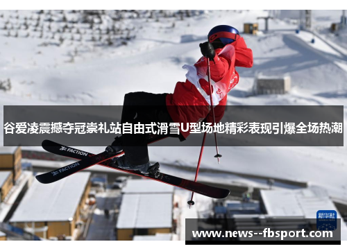 谷爱凌震撼夺冠崇礼站自由式滑雪U型场地精彩表现引爆全场热潮