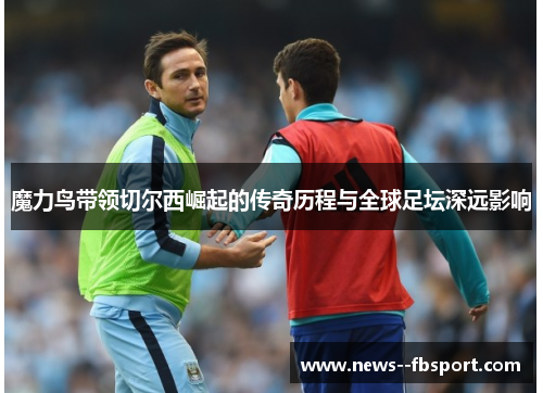 魔力鸟带领切尔西崛起的传奇历程与全球足坛深远影响