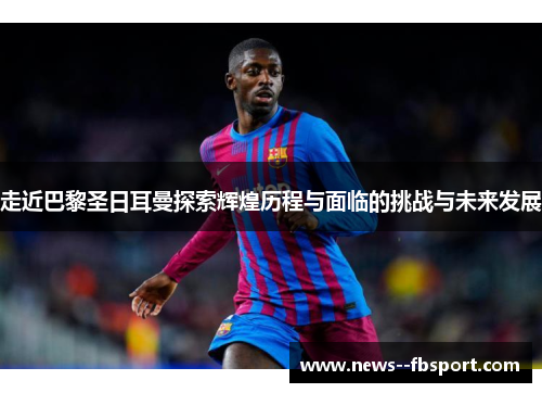 走近巴黎圣日耳曼探索辉煌历程与面临的挑战与未来发展