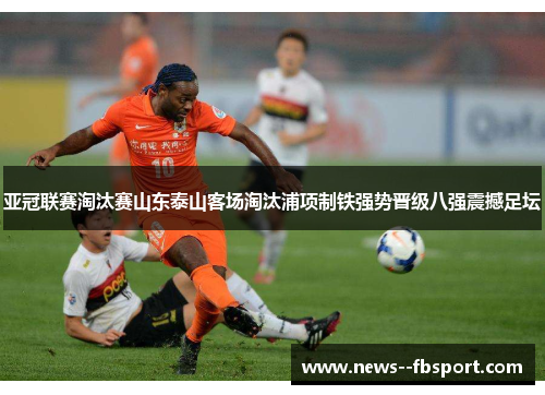亚冠联赛淘汰赛山东泰山客场淘汰浦项制铁强势晋级八强震撼足坛