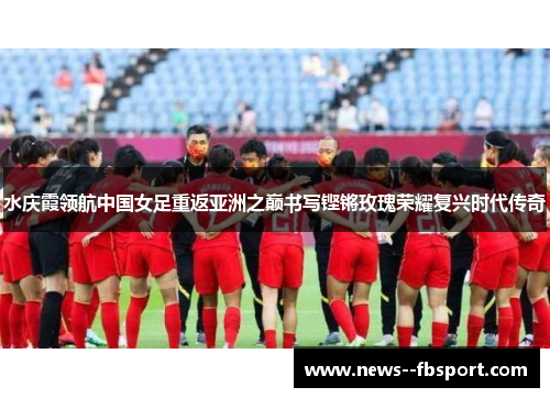 水庆霞领航中国女足重返亚洲之巅书写铿锵玫瑰荣耀复兴时代传奇