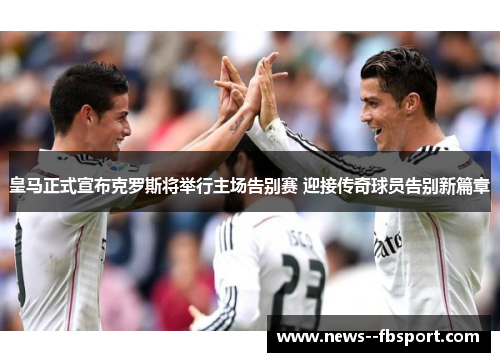 皇马正式宣布克罗斯将举行主场告别赛 迎接传奇球员告别新篇章