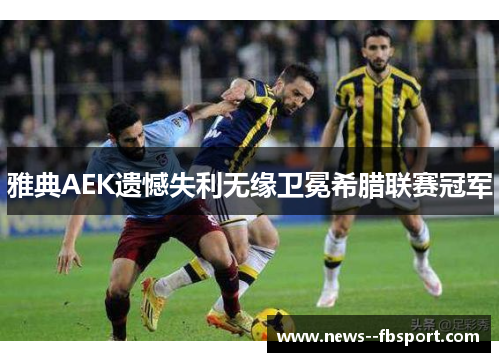 雅典AEK遗憾失利无缘卫冕希腊联赛冠军